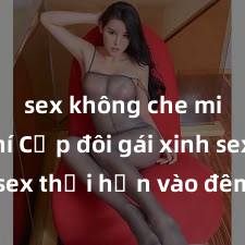 sex không che miễn phí Cặp đôi gái xinh sex thổi hồn vào đêm muộn