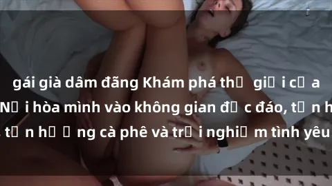 gái già dâm đãng Khám phá thế giới của sex quán cà phê: Nơi hòa mình vào không gian độc đáo, tận hưởng cà phê và trải nghiệm tình yêu không giới hạn.