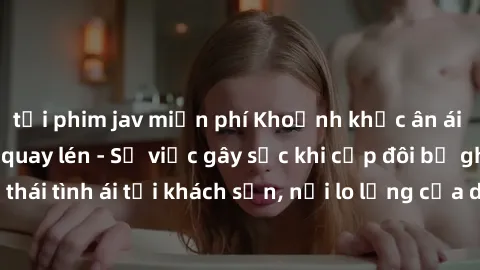tải phim jav miễn phí Khoảnh khắc ân ái tại khách sạn bị quay lén - Sự việc gây sốc khi cặp đôi bị ghi lại trong trạng thái tình ái tại khách sạn, nỗi lo lắng của du khách khi tiếp tục sử dụng dịch vụ