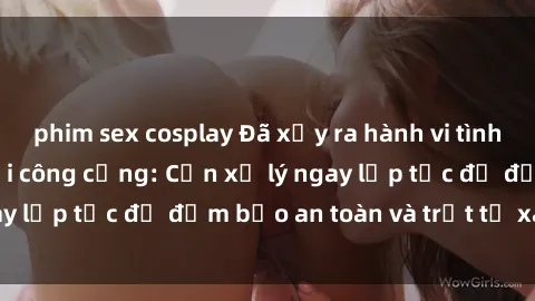 phim sex cosplay Đã xảy ra hành vi tình dục không đúng nơi công cộng: Cần xử lý ngay lập tức để đảm bảo an toàn và trật tự xã hội