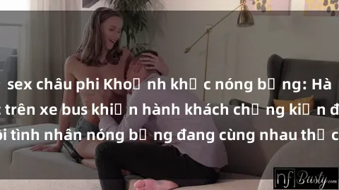 sex châu phi Khoảnh khắc nóng bỏng: Hành động tình dục trên xe bus khiến hành khách chứng kiến đôi tình nhân nóng bỏng đang cùng nhau thực hiện tình yêu táo bạo.