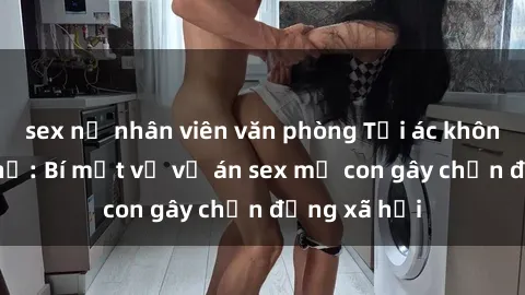 sex nữ nhân viên văn phòng Tội ác không thể tha thứ: Bí mật về vụ án sex mẹ con gây chấn động xã hội