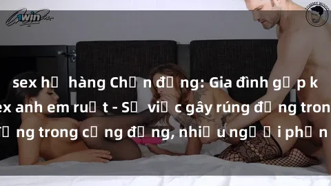 sex họ hàng Chấn động: Gia đình gặp khủng hoảng vì sex anh em ruột - Sự việc gây rúng động trong cộng đồng, nhiều người phẫn nộ và lo lắng