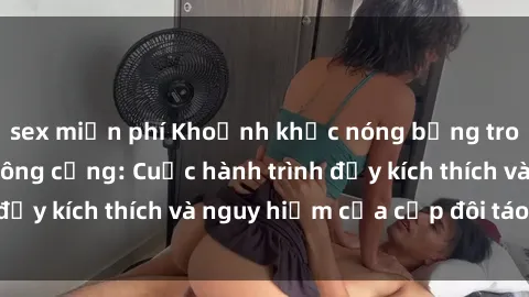 sex miễn phí Khoảnh khắc nóng bỏng trong phim sex nơi công cộng: Cuộc hành trình đầy kích thích và nguy hiểm của cặp đôi táo bạo