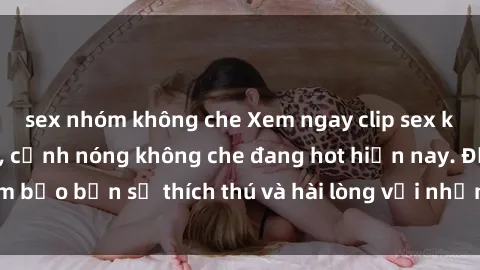 sex nhóm không che Xem ngay clip sex không che mới nhất, cảnh nóng không che đang hot hiện nay. Đảm bảo bạn sẽ thích thú và hài lòng với những cảnh quay đẹp mắt.