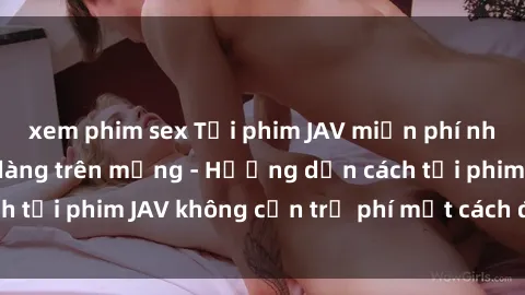xem phim sex Tải phim JAV miễn phí nhanh chóng và dễ dàng trên mạng - Hướng dẫn cách tải phim JAV không cần trả phí một cách đơn giản.