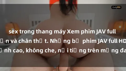 sex trong thang máy Xem phim JAV full HD tại nhà, hấp dẫn và chân thật. Những bộ phim JAV full HD đỉnh cao, không che, nổi tiếng trên mạng đang chờ bạn khám phá.
