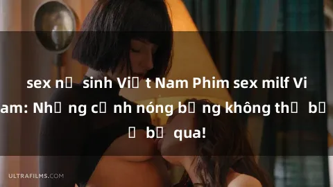 sex nữ sinh Việt Nam Phim sex milf Việt Nam: Những cảnh nóng bỏng không thể bỏ qua!