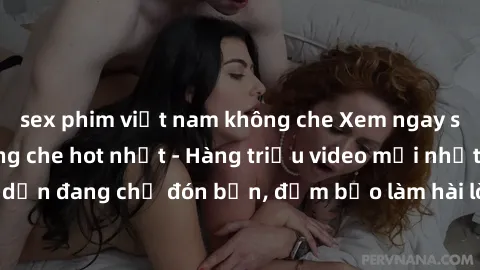 sex phim việt nam không che Xem ngay sex người lớn không che hot nhất - Hàng triệu video mới nhất và hấp dẫn đang chờ đón bạn, đảm bảo làm hài lòng mọi fan của thể loại này!