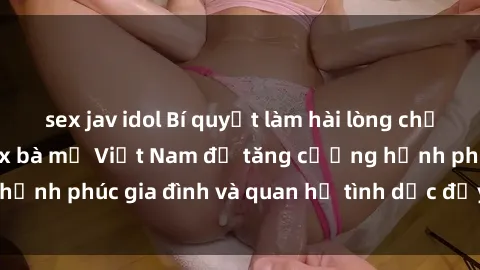 sex jav idol Bí quyết làm hài lòng chồng: Tìm hiểu về sex bà mẹ Việt Nam để tăng cường hạnh phúc gia đình và quan hệ tình dục đầy sảng khoái.