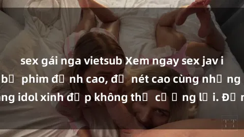 sex gái nga vietsub Xem ngay sex jav idol HD với những bộ phim đỉnh cao, độ nét cao cùng những cô nàng idol xinh đẹp không thể cưỡng lại. Đảm bảo bạn sẽ thỏa mãn!