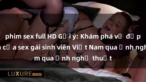 phim sex full HD Gợi ý: Khám phá vẻ đẹp tự nhiên của sex gái sinh viên Việt Nam qua ảnh nghệ thuật