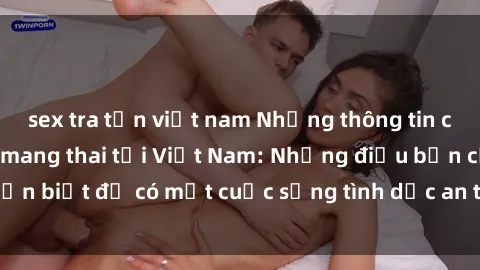 sex tra tấn việt nam Những thông tin cần biết về sex khi mang thai tại Việt Nam: Những điều bạn cần biết để có một cuộc sống tình dục an toàn và như mong muốn.