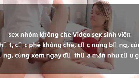 sex nhóm không che Video sex sinh viên Vietsub hot mới nhất, cực phê không che, cực nóng bỏng, cùng xem ngay để thỏa mãn nhu cầu giải trí của bạn!