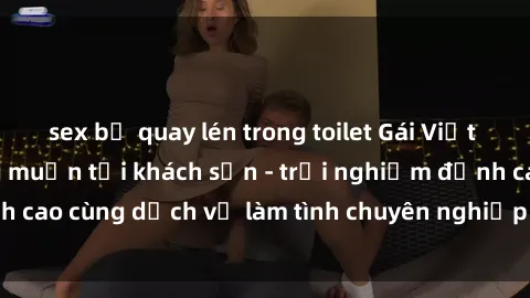 sex bị quay lén trong toilet Gái Việt thỏa mãn mọi mong muốn tại khách sạn - trải nghiệm đỉnh cao cùng dịch vụ làm tình chuyên nghiệp không thể bỏ lỡ!