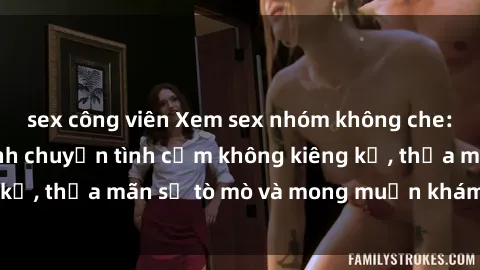 sex công viên Xem sex nhóm không che: Hòa mình vào cảnh chuyện tình cảm không kiêng kỵ, thỏa mãn sự tò mò và mong muốn khám phá mới.
