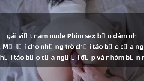 gái việt nam nude Phim sex bạo dâm nhóm đầy kích thích: Mở lời cho những trò chơi táo bạo của người đẹp và nhóm bạn mới