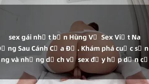 sex gái nhật bản Hùng Vỹ Sex Việt Nam: Những Bí Mật Đằng Sau Cánh Cửa Đỏ. Khám phá cuộc sống và những dịch vụ sex đầy hấp dẫn của người Việt Nam.