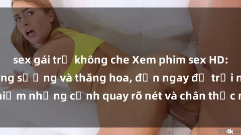 sex gái trẻ không che Xem phim sex HD: Đỉnh cao của sự sung sướng và thăng hoa, đến ngay để trải nghiệm những cảnh quay rõ nét và chân thực nhất. Hãy cùng khám phá!
