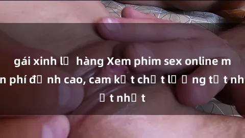 gái xinh lộ hàng Xem phim sex online miễn phí đỉnh cao, cam kết chất lượng tốt nhất