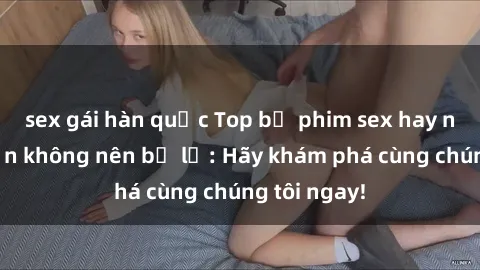 sex gái hàn quốc Top bộ phim sex hay nhất mà bạn không nên bỏ lỡ: Hãy khám phá cùng chúng tôi ngay!