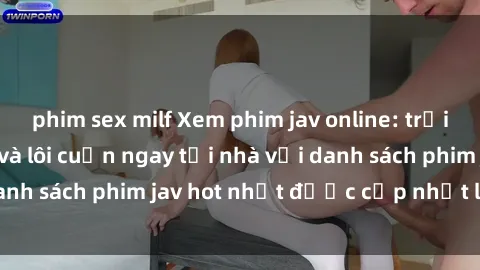 phim sex milf Xem phim jav online: trải nghiệm hấp dẫn và lôi cuốn ngay tại nhà với danh sách phim jav hot nhất được cập nhật liên tục.