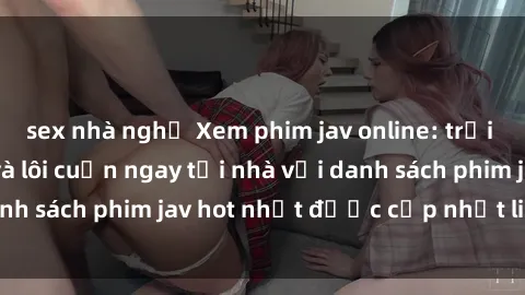 sex nhà nghỉ Xem phim jav online: trải nghiệm hấp dẫn và lôi cuốn ngay tại nhà với danh sách phim jav hot nhất được cập nhật liên tục.