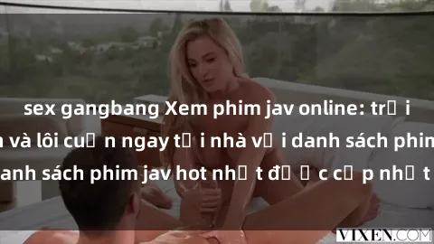 sex gangbang Xem phim jav online: trải nghiệm hấp dẫn và lôi cuốn ngay tại nhà với danh sách phim jav hot nhất được cập nhật liên tục.