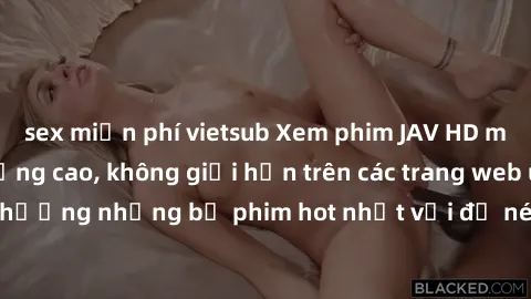 sex miễn phí vietsub Xem phim JAV HD miễn phí chất lượng cao, không giới hạn trên các trang web uy tín. Yên tâm tận hưởng những bộ phim hot nhất với độ nét sắc sảo, đẹp mắt ngay tại nhà. Hãy trải nghi
