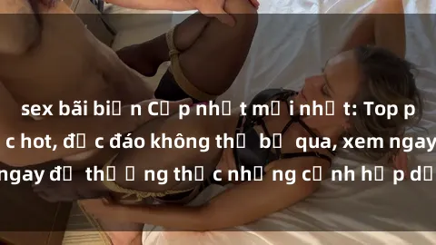 sex bãi biển Cập nhật mới nhất: Top phim JAV Vietsub cực hot, độc đáo không thể bỏ qua, xem ngay để thưởng thức những cảnh hấp dẫn và đầy kích thích!