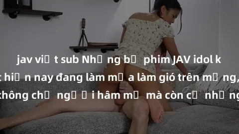 jav việt sub Những bộ phim JAV idol không che hot nhất hiện nay đang làm mưa làm gió trên mạng, hấp dẫn không chỉ người hâm mộ mà còn cả những ai mới tìm hiểu về thể loại này!