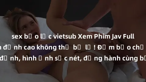 sex bạo lực vietsub Xem Phim Jav Full HD: Những bộ phim đỉnh cao không thể bỏ lỡ! Đảm bảo chất lượng ổn định, hình ảnh sắc nét, đồng hành cùng bạn trong những giây phút thư giãn!