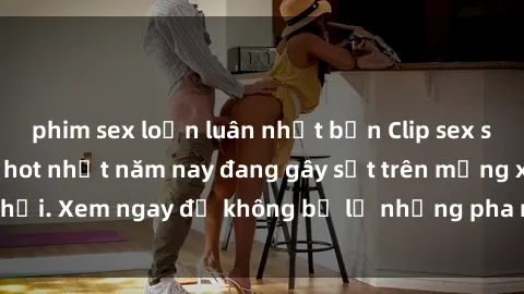 phim sex loạn luân nhật bản Clip sex sinh viên mới nhất hot nhất năm nay đang gây sốt trên mạng xã hội. Xem ngay để không bỏ lỡ những pha nóng không thể bỏ qua!
