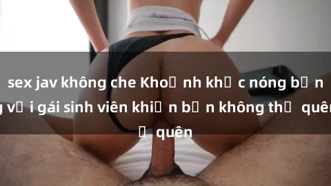 sex jav không che Khoảnh khắc nóng bỏng với gái sinh viên khiến bạn không thể quên