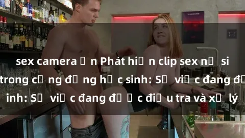 sex camera ẩn Phát hiện clip sex nữ sinh gây chấn động trong cộng đồng học sinh: Sự việc đang được điều tra và xử lý