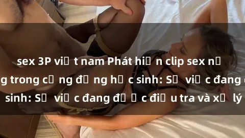sex 3P việt nam Phát hiện clip sex nữ sinh gây chấn động trong cộng đồng học sinh: Sự việc đang được điều tra và xử lý