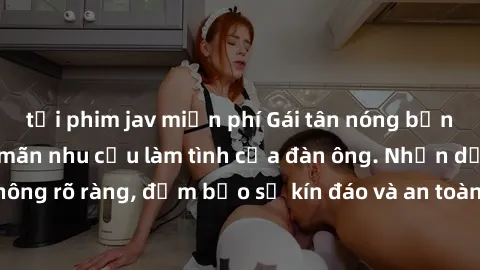 tải phim jav miễn phí Gái tân nóng bỏng, dâm đãng thỏa mãn nhu cầu làm tình của đàn ông. Nhận dạng không rõ ràng, đảm bảo sự kín đáo và an toàn cho trải nghiệm tuyệt vời.