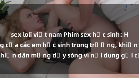 sex loli việt nam Phim sex học sinh: Hành động nóng bỏng của các em học sinh trong trường, khiến dân mạng dậy sóng vì nội dung gợi cảm và kích thích.
