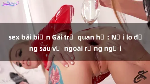 sex bãi biển Gái trẻ quan hệ: Nỗi lo đằng sau vẻ ngoài rạng ngời