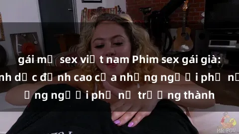 gái mỹ sex việt nam Phim sex gái già: Trải nghiệm tình dục đỉnh cao của những người phụ nữ trưởng thành