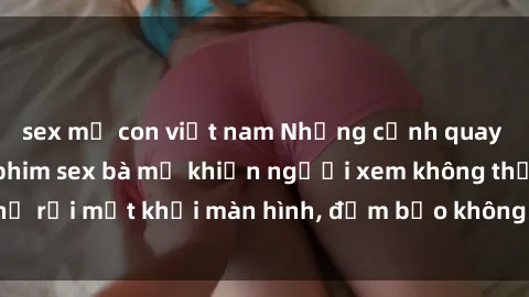sex mẹ con việt nam Những cảnh quay nóng bỏng trong phim sex bà mẹ khiến người xem không thể rời mắt khỏi màn hình, đảm bảo không làm bạn thất vọng!