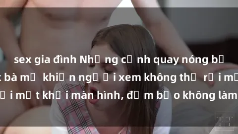 sex gia đình Những cảnh quay nóng bỏng trong phim sex bà mẹ khiến người xem không thể rời mắt khỏi màn hình, đảm bảo không làm bạn thất vọng!