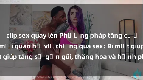 clip sex quay lén Phương pháp tăng cường gắn kết trong mối quan hệ vợ chồng qua sex: Bí mật giúp tăng sự gần gũi, thăng hoa và hạnh phúc cho cặp đôi