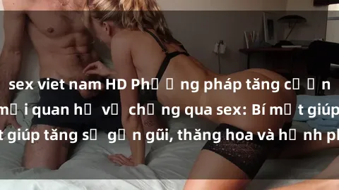 sex viet nam HD Phương pháp tăng cường gắn kết trong mối quan hệ vợ chồng qua sex: Bí mật giúp tăng sự gần gũi, thăng hoa và hạnh phúc cho cặp đôi