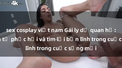 sex cosplay việt nam Gái ly dị quan hệ: Hành trình tự phục hồi và tìm lại bản lĩnh trong cuộc sống mới