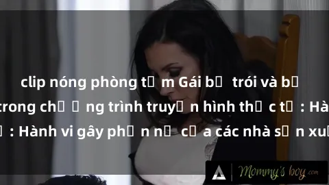 clip nóng phòng tắm Gái bị trói và bị ép buộc làm tình trong chương trình truyền hình thực tế: Hành vi gây phẫn nộ của các nhà sản xuất và người xem.