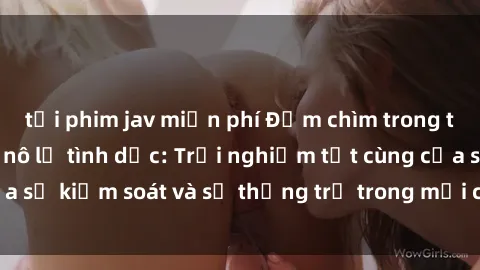 tải phim jav miễn phí Đắm chìm trong thế giới phim sex nô lệ tình dục: Trải nghiệm tột cùng của sự kiểm soát và sự thống trị trong mỗi cảnh quay mãnh liệt