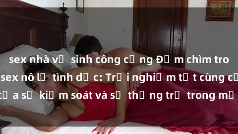 sex nhà vệ sinh công cộng Đắm chìm trong thế giới phim sex nô lệ tình dục: Trải nghiệm tột cùng của sự kiểm soát và sự thống trị trong mỗi cảnh quay mãnh liệt