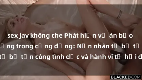 sex jav không che Phát hiện vụ án bạo dâm sex gây chấn động trong cộng đồng: Nạn nhân tố bị tấn công tình dục và hành vi tệ hại được tiết lộ