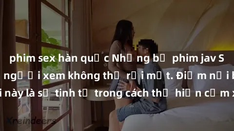 phim sex hàn quốc Những bộ phim jav SM không che khiến người xem không thể rời mắt. Điểm nổi bật của thể loại này là sự tinh tế trong cách thể hiện cảm xúc và sự hấp dẫn của những cảnh quay.
